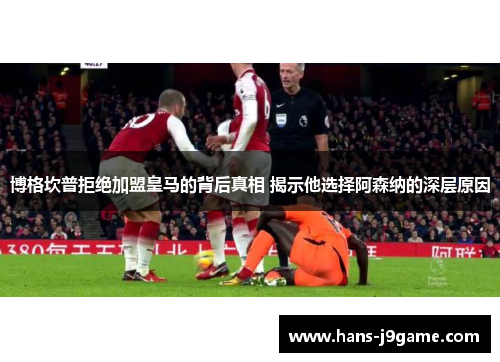 博格坎普拒绝加盟皇马的背后真相 揭示他选择阿森纳的深层原因