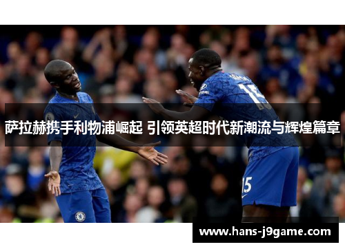 萨拉赫携手利物浦崛起 引领英超时代新潮流与辉煌篇章