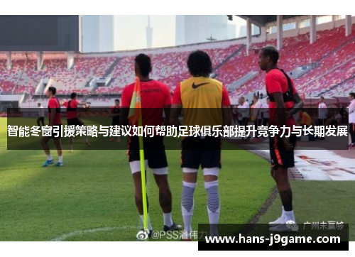 智能冬窗引援策略与建议如何帮助足球俱乐部提升竞争力与长期发展