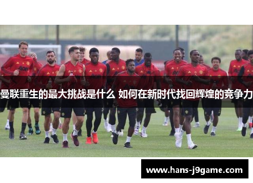 曼联重生的最大挑战是什么 如何在新时代找回辉煌的竞争力