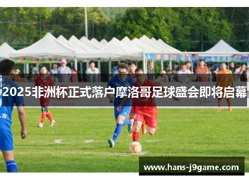 2025非洲杯正式落户摩洛哥足球盛会即将启幕